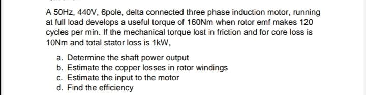 A 50HZ, 440V, 6pole, delta connected three phase induction motor, running
at full load develops a useful torque of 160Nm when rotor emf makes 120
cycles per min. If the mechanical torque lost in friction and for core loss is
10Nm and total stator loss is 1kW,
a. Determine the shaft power output
b. Estimate the copper losses in rotor windings
c. Estimate the input to the motor
d. Find the efficiency
