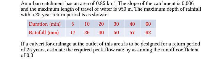 An urban catchment has an area of 0.85 km². The slope of the catchment is 0.006
and the maximum length of travel of water is 950 m. The maximum depth of rainfall
with a 25 year return period is as shown:
Duration (min)
5 10
20
30
Rainfall (mm)
17 26 40 50 57
40 60
62
If a culvert for drainage at the outlet of this area is to be designed for a return period
of 25 years, estimate the required peak-flow rate by assuming the runoff coefficient
of 0.3