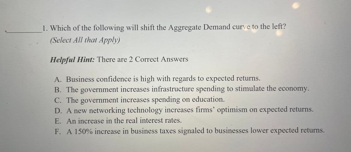 1. Which of the following will shift the Aggregate Demand curve to the left?
(Select All that Apply)
Helpful Hint: There are 2 Correct Answers
A. Business confidence is high with regards to expected returns.
B. The government increases infrastructure spending to stimulate the economy.
C. The government increases spending on education.
D. A new networking technology increases firms' optimism on expected returns.
E. An increase in the real interest rates.
F. A 150% increase in business taxes signaled to businesses lower expected returns.