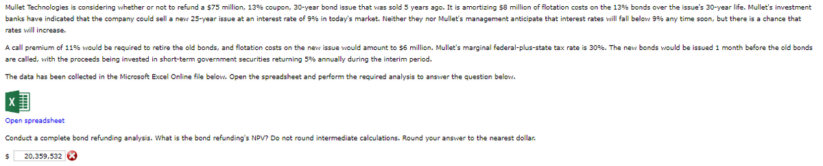 Mullet Technologies is considering whether or not to refund a $75 million, 13% coupon, 30-year bond issue that was sold 5 years ago. It is amortizing $8 million of flotation costs on the 13% bonds over the issue's 30-year life. Mullet's investment
banks have indicated that the company could sell a new 25-year issue at an interest rate of 9% in today's market. Neither they nor Mullet's management anticipate that interest rates will fall below 9% any time soon, but there is a chance that
rates will increase.
A call premium of 11% would be required to retire the old bonds, and flotation costs on the new issue would amount to $6 million. Mullet's marginal federal-plus-state tax rate is 30%. The new bonds would be issued 1 month before the old bonds
are called, with the proceeds being invested in short-term government securities returning 5% annually during the interim period.
The data has been collected in the Microsoft Excel Online file below. Open the spreadsheet and perform the required analysis to answer the question below.
Open spreadsheet
Conduct a complete bond refunding analysis. What is the bond refunding's NPV? Do not round intermediate calculations. Round your answer to the nearest dollar.
$ 20,359,532 X