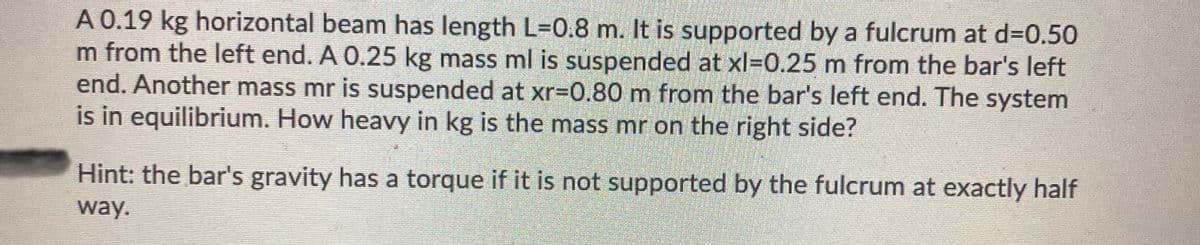 A 0.19 kg horizontal beam has length L=0.8 m. It is supported by a fulcrum at d=0.50
m from the left end. A 0.25 kg mass ml is suspended at xl-0.25 m from the bar's left
end. Another mass mr is suspended at xr=0.80 m from the bar's left end. The system
is in equilibrium. How heavy in kg is the mass mr on the right side?
Hint: the bar's gravity has a torque if it is not supported by the fulcrum at exactly half
way.
