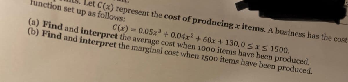Let C(x) represent the cost of producing x items. A business has the cost
tunction set up as follows:
C(x) = 0.05x³ + 0.04x² + 60x + 130, 0Sx< 1500.
(a) Find and interpret the average cost when 1000 items have been produced.
(b) Find and interpret the marginal cost when 1500 items have been produced.
%3D
