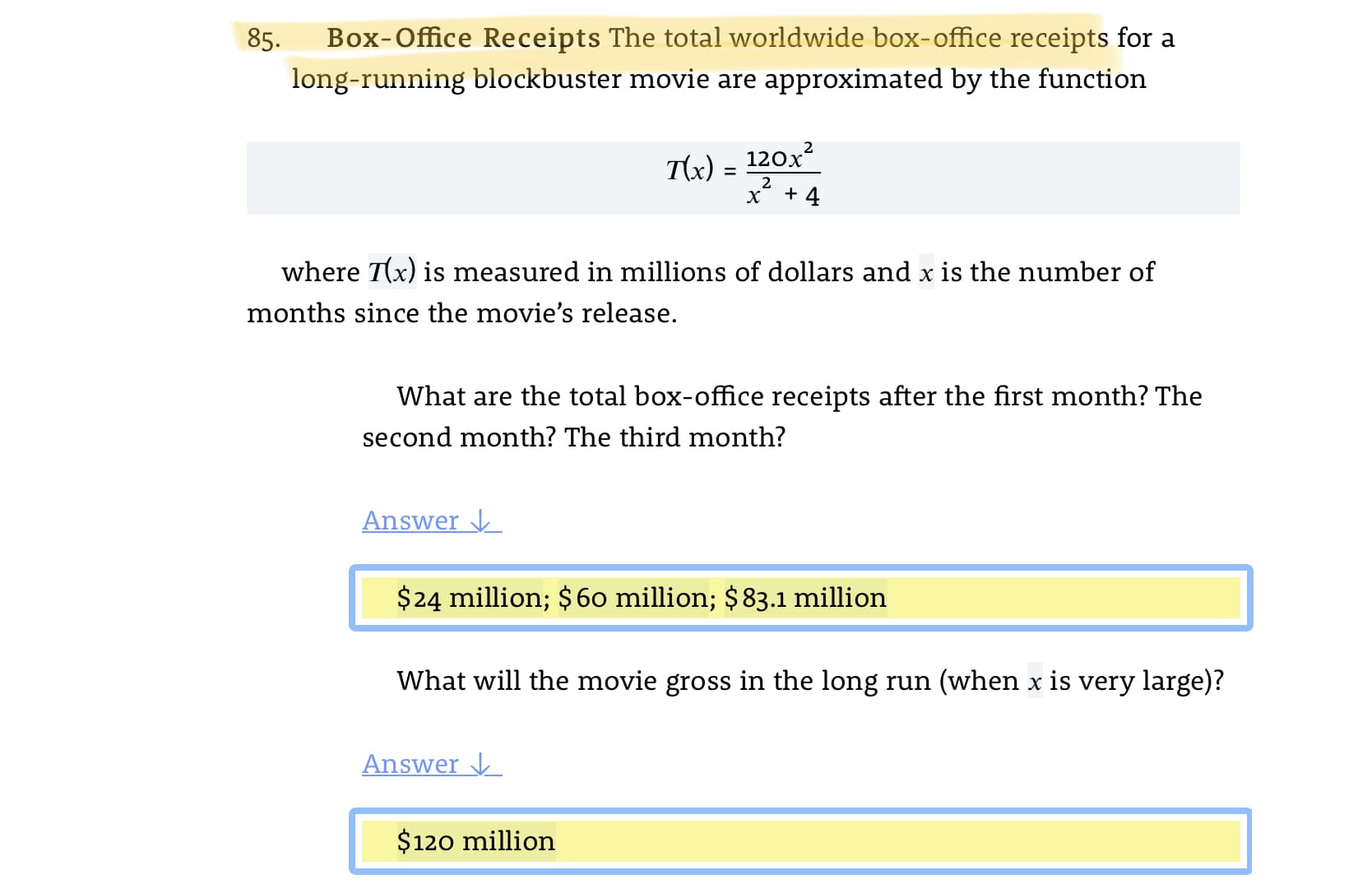 85.
Box-Office Receipts The total worldwide box-office receipts for a
long-running blockbuster movie are approximated by the function
T(x)
120x
2
+ 4
where T(x) is measured in millions of dollars and x is the number of
months since the movie's release.
What are the total box-office receipts after the first month? The
second month? The third month?
Answer
$24 million; $60 million; $83.1 million
What will the movie gross in the long run (when x is very large)?
Answer V
$120 million
