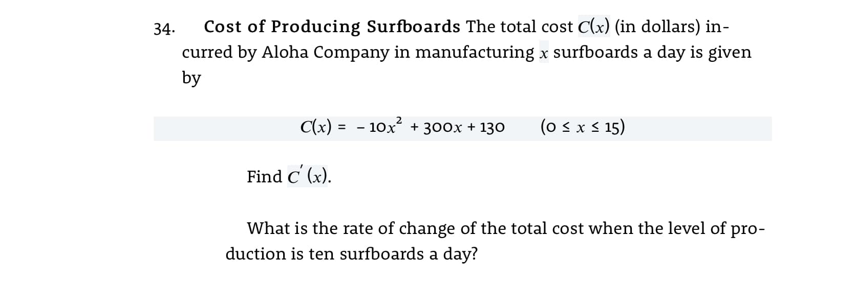 34.
Cost of Producing Surfboards The total cost C(x) (in dollars) in-
curred by Aloha Company in manufacturing x surfboards a day is given
by
C(x) = - 10x + 300x + 130
(o s x s 15)
%3D
Find C' (x).
What is the rate of change of the total cost when the level of pro-
duction is ten surfboards a day?
