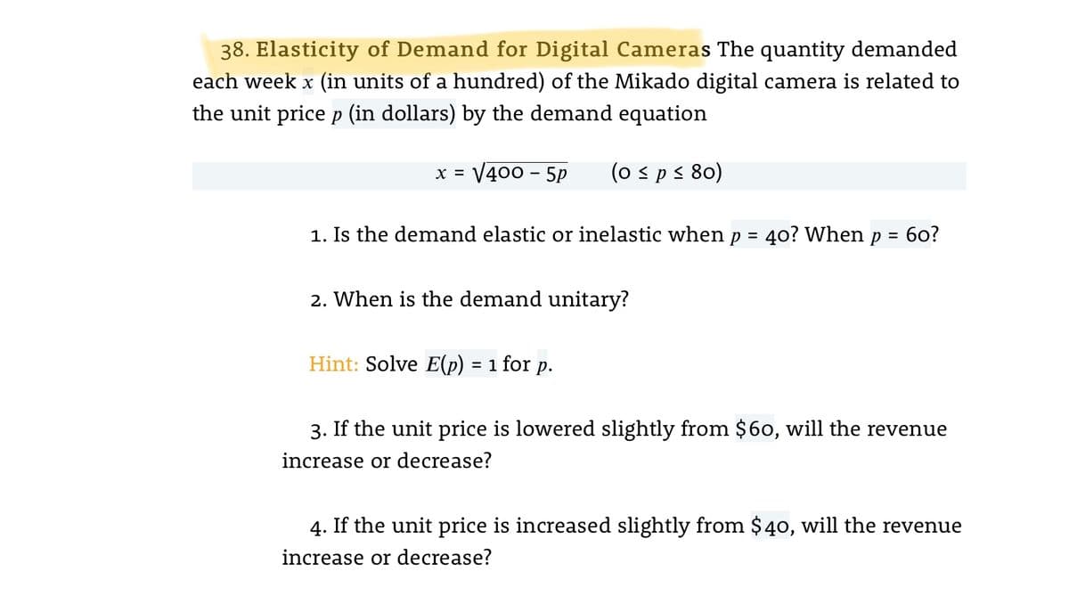 38. Elasticity of Demand for Digital Cameras The quantity demanded
each week x (in units of a hundred) of the Mikado digital camera is related to
the unit price p (in dollars) by the demand equation
V400 - 5P
(o sps 80)
X =
1. Is the demand elastic or inelastic when p
40? When p
б0?
%D
2. When is the demand unitary?
Hint: Solve E(p) = 1 for p.
3. If the unit price is lowered slightly from $60, will the revenue
increase or decrease?
4. If the unit price is increased slightly from $40, will the revenue
increase or decrease?
