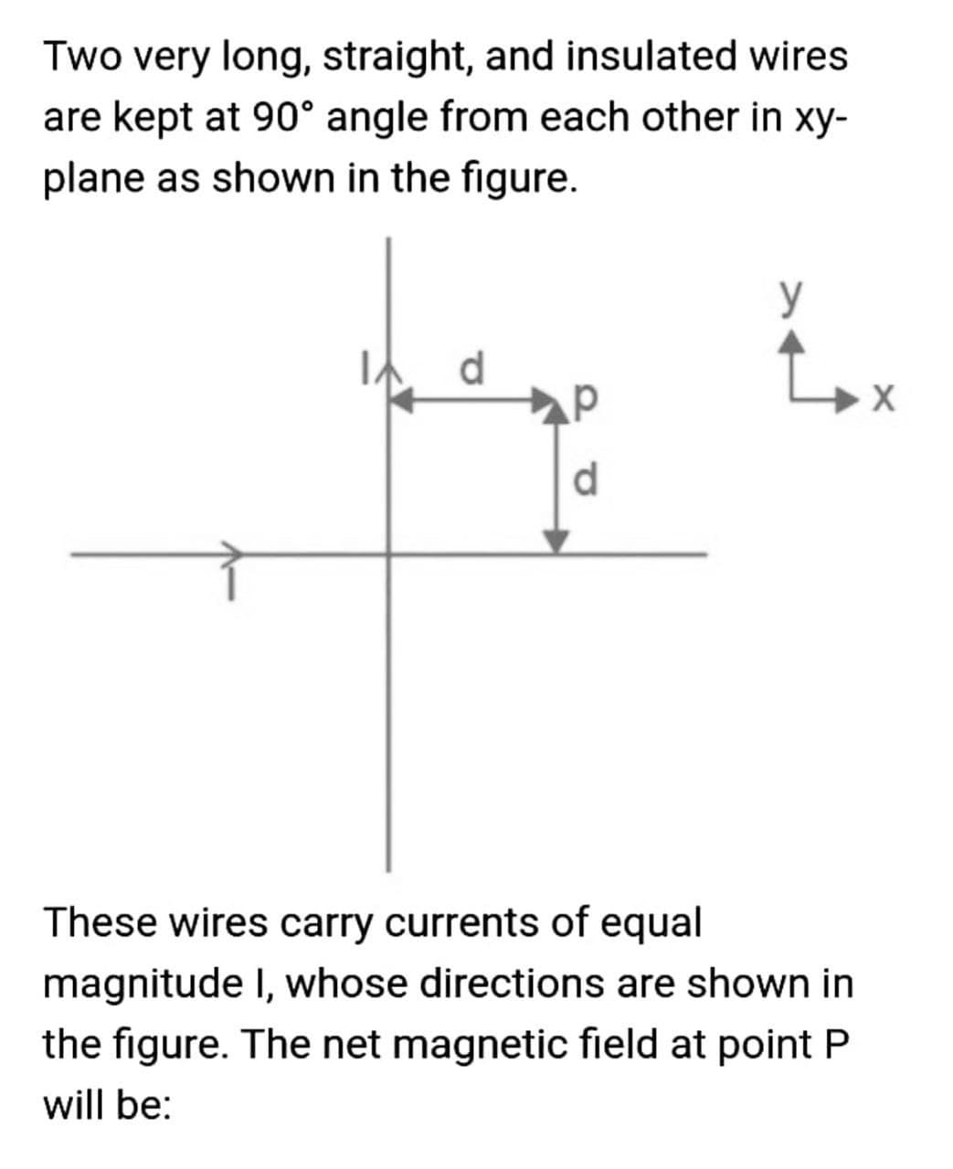 Two very long, straight, and insulated wires
are kept at 90° angle from each other in xy-
plane as shown in the figure.
y
d
d.
These wires carry currents of equal
magnitude I, whose directions are shown in
the figure. The net magnetic field at point P
will be:
