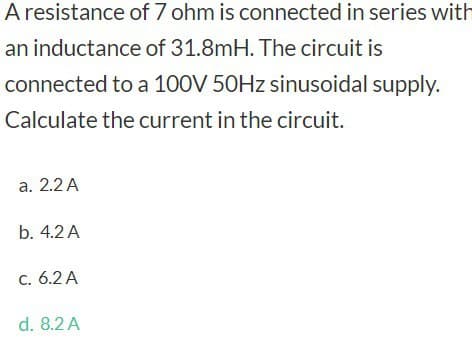 A resistance
an inductance of 31.8mH. The circuit is
connected to a 100V 50Hz sinusoidal supply.
Calculate the current in the circuit.
a. 2.2 A
b. 4.2 A
c. 6.2 A
of 7 ohm is connected in series with
d. 8.2 A