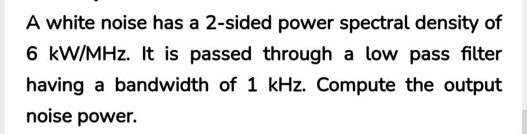 A white noise has a 2-sided power spectral density of
6 kW/MHz. It is passed through a low pass filter
having a bandwidth of 1 kHz. Compute the output
noise power.