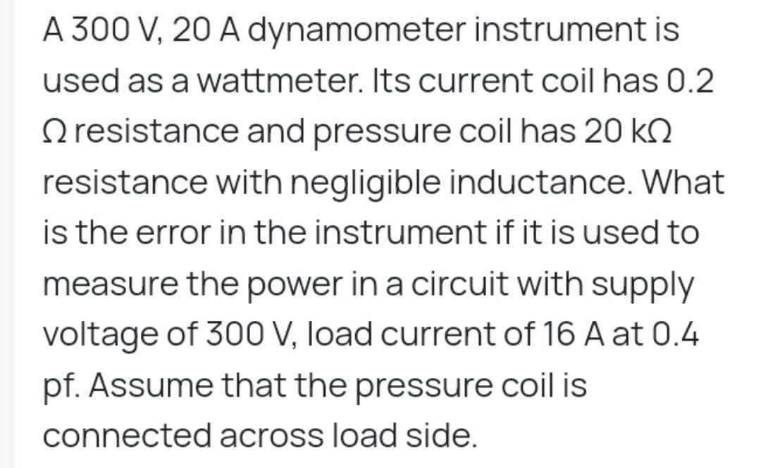 A 300 V, 20 A dynamometer instrument is
used as a wattmeter. Its current coil has 0.2
resistance and pressure coil has 20 k
resistance with negligible inductance. What
is the error in the instrument if it is used to
measure the power in a circuit with supply
voltage of 300 V, load current of 16 A at 0.4
pf. Assume that the pressure coil is
connected across load side.