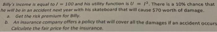 Billy's income Is equal to / = 100 and his utility function is U = [?. There is a 10% chance that
he will be in an accident next year with his skateboard that will cause $70 worth of damage.
Get the risk premium for Billy.
b. An Insurance company offers a policy that will cover all the damages if an accident occurs
Calculate the fair price for the insurance.
%3D
a.
