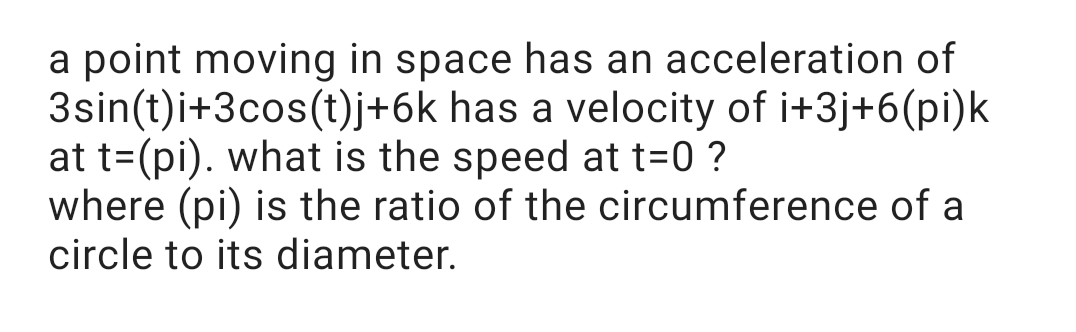 a point moving in space has an acceleration of
3sin(t)i+3cos(t)j+6k has a velocity of i+3j+6(pi)k
at t=(pi). what is the speed at t=0 ?
where (pi) is the ratio of the circumference of a
circle to its diameter.
