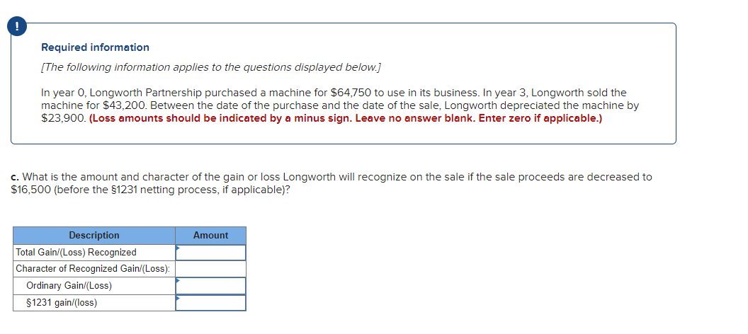 Required information
[The following information applies to the questions displayed below.]
In year 0, Longworth Partnership purchased a machine for $64,750 to use in its business. In year 3, Longworth sold the
machine for $43,200. Between the date of the purchase and the date of the sale, Longworth depreciated the machine by
$23,900. (Loss amounts should be indicated by a minus sign. Leave no answer blank. Enter zero if applicable.)
c. What is the amount and character of the gain or loss Longworth will recognize on the sale if the sale proceeds are decreased to
$16,500 (before the $1231 netting process, if applicable)?
Description
Amount
Total Gain/(Loss) Recognized
Character of Recognized Gain/(Loss):
Ordinary Gain/(Los)
$1231 gain/(loss)

