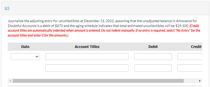 (c)
Journalize the adjusting entry for uncollectibles at December 31, 2022, assuming that the unadjusted balance in Allowance for
Doubtful Accounts is a debit of $870 and the aging schedule indicates that total estimated uncollectibles will be $29,100. (Credit
account titles are automatically indented when amount is entered. Do not indent manually. If no entry is required, select "No Entry" for the
account titles and enter O for the amounts.)
Date
Account Titles
Debit
Credit