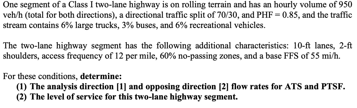 One segment of a Class I two-lane highway is on rolling terrain and has an hourly volume of 950
veh/h (total for both directions), a directional traffic split of 70/30, and PHF = 0.85, and the traffic
stream contains 6% large trucks, 3% buses, and 6% recreational vehicles.
The two-lane highway segment has the following additional characteristics: 10-ft lanes, 2-ft
shoulders, access frequency of 12 per mile, 60% no-passing zones, and a base FFS of 55 mi/h.
For these conditions, determine:
(1) The analysis direction [1] and opposing direction [2] flow rates for ATS and PTSF.
(2) The level of service for this two-lane highway segment.
