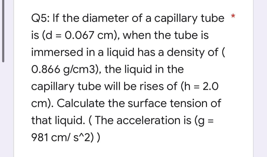 Q5: If the diameter of a capillary tube
is (d = 0.067 cm), when the tube is
immersed in a liquid has a density of (
0.866 g/cm3), the liquid in the
capillary tube will be rises of (h = 2.0
cm). Calculate the surface tension of
that liquid. ( The acceleration is (g
981 cm/ s^2) )
