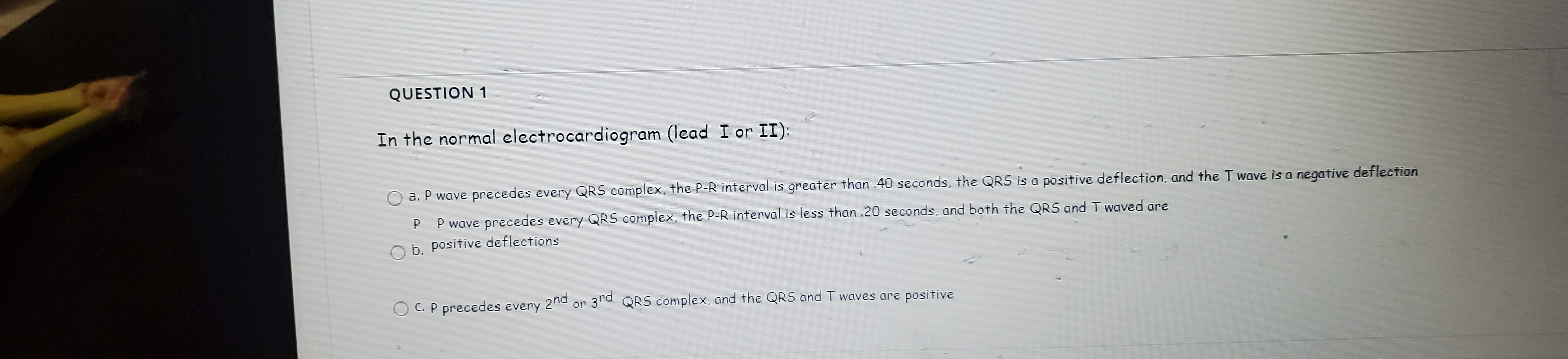 QUESTION 1
In the normal electrocardiogram (lead I or II):
a. P wave precedes every QRS complex, the P-R interval is greater than .40 seconds, the QRS is a positive deflection, and the T wave is a negative deflection
P P wave precedes every QRS complex, the P-R interval is less than .20 seconds, and both the QRS and T waved are
O b. positive deflections
C. P precedes every
2nd or 3rd
QRS complex, and the QRS and T waves are positive
