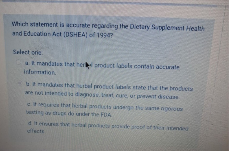Which statement is accurate regarding the Dietary Supplement Health
and Education Act (DSHEA) of 1994?
Select one:
a. It mandates that herel product labels contain accurate
information.
b. It mandates that herbal product labels state that the products
are not intended to diagnose, treat, cure, or prevent disease.
c. It requires that herbal products undergo the same rigorous
testing as drugs do under the FDA.
