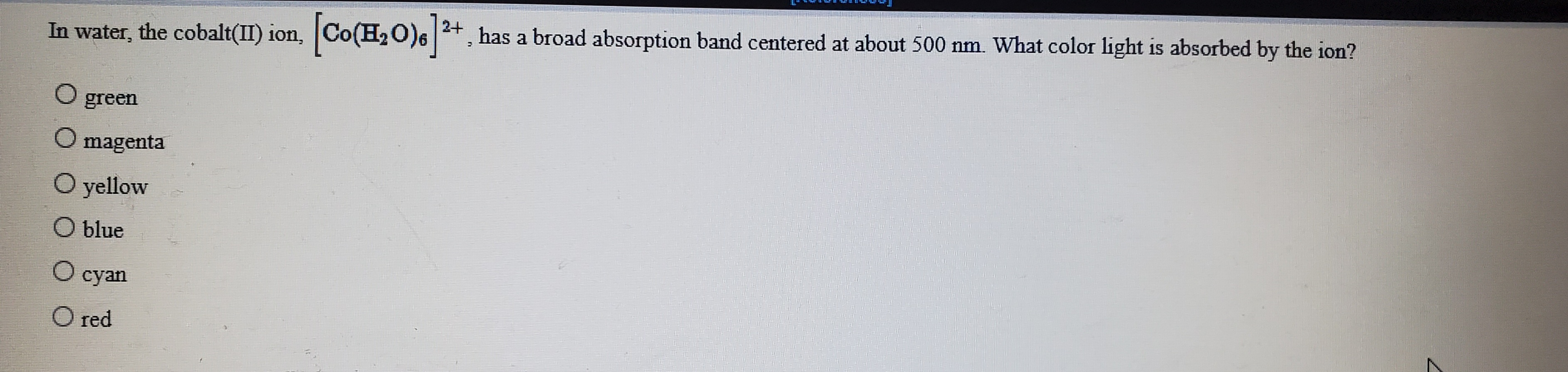 2+
has a broad absorption band centered at about 500 nm. What color light is absorbed by the ion?
In water, the cobalt(I) ion, Co(H2O)6
green
O magenta
O yellow
О blue
О суan
O red
