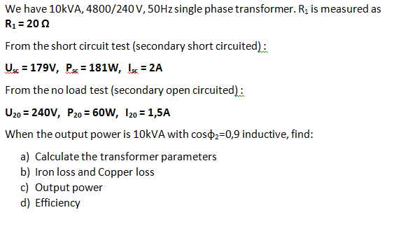 We have 10KVA, 4800/240 V, 50HZ single phase transformer. R, is measured as
R1 = 200
From the short circuit test (secondary short circuited):
Us = 179V, P = 181W, I = 2A
From the no load test (secondary open circuited) :
U20 = 240V, P20 = 60W, I20 = 1,5A
When the output power is 10KVA with coso2=0,9 inductive, find:
a) Calculate the transformer parameters
b) Iron loss and Copper loss
c) Output power
d) Efficiency
