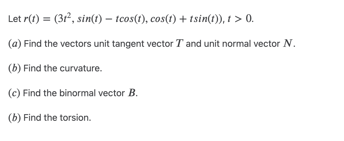 Let r(t) = (3t², sin(t) – tcos(t), cos(t) + tsin(t)), t > 0.
(a) Find the vectors unit tangent vector T and unit normal vector N.
(b) Find the curvature.
(c) Find the binormal vector B.
(b) Find the torsion.