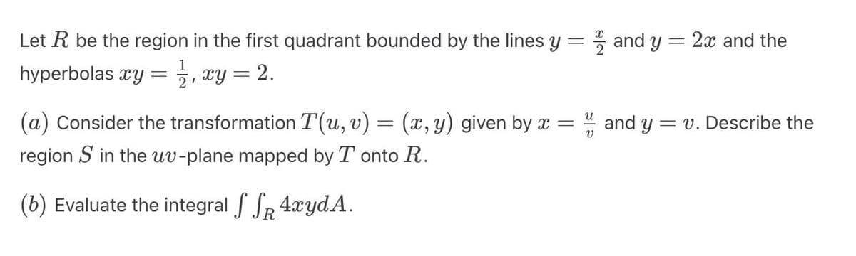 Let R be the region in the first quadrant bounded by the lines y
-
xy = 2.
hyperbolas xy
=
1
2D
(a) Consider the transformation T(u, v) = (x, y) given by x =
region S in the uv-plane mapped by Tonto R.
(b) Evaluate the integral SSR AxydA.
and y = 2x and the
and yv. Describe the