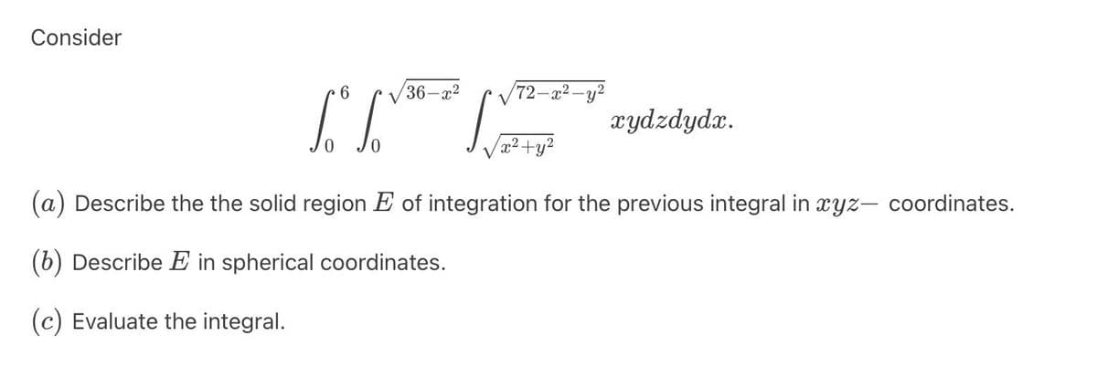 Consider
6
36-x²
L" [√
√√72-x²-y²
x²+y²
xydzdydx.
(a) Describe the the solid region of integration for the previous integral in xyz- coordinates.
(b) Describe E in spherical coordinates.
(c) Evaluate the integral.