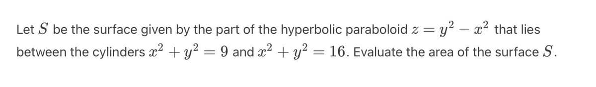 Let S be the surface given by the part of the hyperbolic paraboloid z
=
between the cylinders x² + y²
=
9 and x² + y²
y² – x² that lies
16. Evaluate the area of the surface S.
=