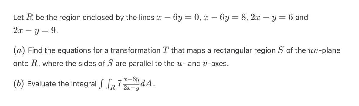 Let R be the region enclosed by the lines - 6y = 0, x = 6y = 8, 2x - y = 6 and
2x − y = 9.
-
(a) Find the equations for a transformation T that maps a rectangular region Sof the uv-plane
onto R, where the sides of S are parallel to the u- and v-axes.
-6y
dᎪ
(b) Evaluate the integral SSR 72-A.
2x-y