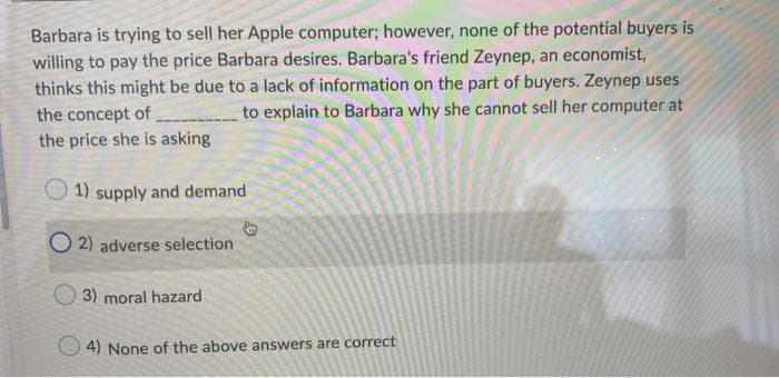 Barbara is trying to sell her Apple computer; however, none of the potential buyers is
willing to pay the price Barbara desires. Barbara's friend Zeynep, an economist,
thinks this might be due to a lack of information on the part of buyers. Zeynep uses
the concept of
to explain to Barbara why she cannot sell her computer at
the price she is asking
1) supply and demand
O2) adverse selection
3) moral hazard
4) None of the above answers are correct