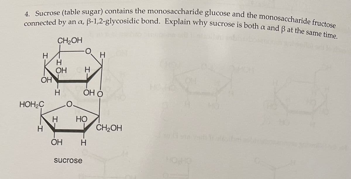connected by an a, B-1,2-glycosidic bond. Explain why sucrose is both a and B at the same time.
4. Sucrose (table sugar) contains the monosaccharide glucose and the monosaccharide fructose
CH2OH
H.
H
H
OH
OH
H
ОН О
HOH2C
НО
CH2OH
OH
H
sucrose
