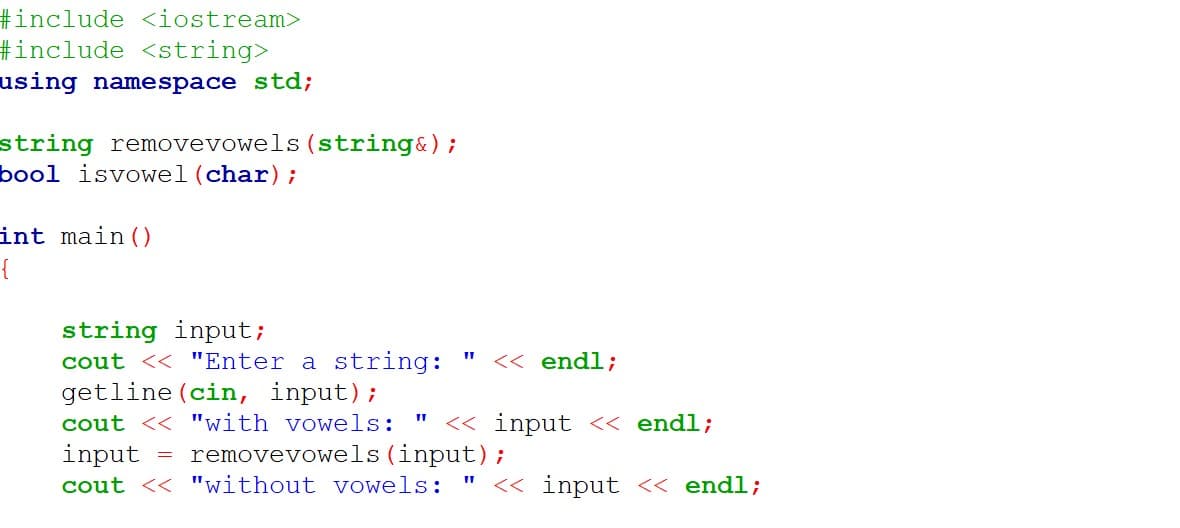#include <iostream>
#include <string>
using namespace std;
string removevowels (string&);
bool isvowel (char);
int main ()
{
string input;
cout << "Enter a string:
getline (cin, input);
<< endl;
cout << "with vowels:
<< input << endl;
input
= removevowels (input);
cout << "without vowels: "
<< input << endl;

