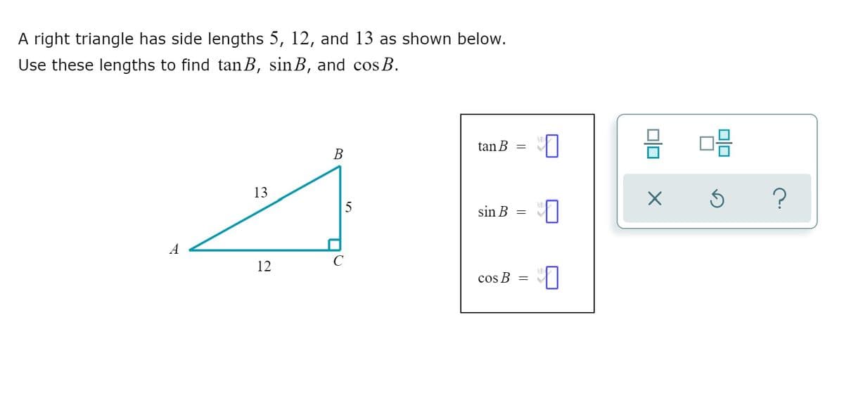 A right triangle has side lengths 5, 12, and 13 as shown below.
Use these lengths to find tan B, sinB, and cos B.
tan B =
В
13
?
sin B
12
cos B
미□
