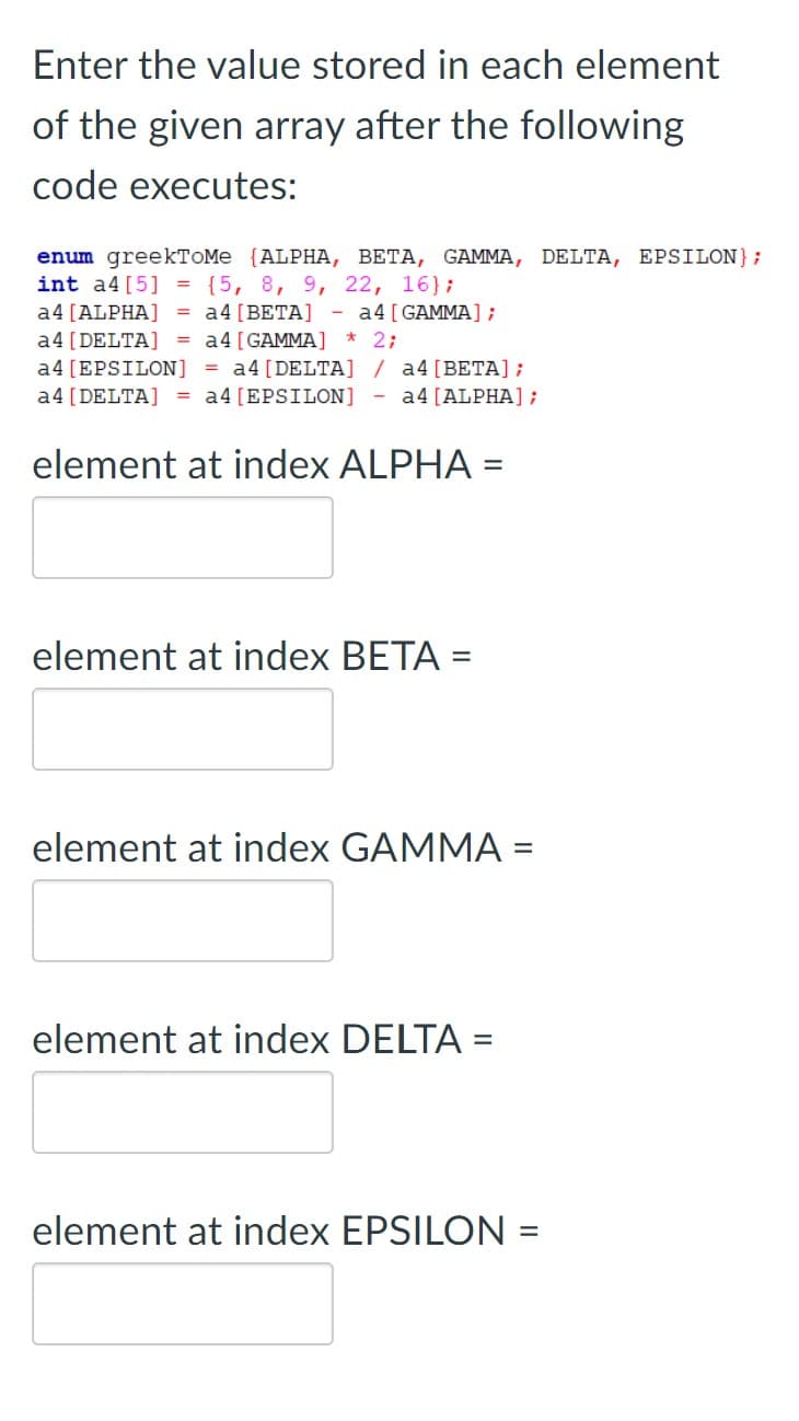Enter the value stored in each element
of the given array after the following
code executes:
enum greekTOMe {ALPHA, BETA, GAMMA, DELTA, EPSILON};
int a4[5] = {5, 8, 9, 22, 16};
= a4 [BETA]
a4 [ALPHA]
- a4[GAMMA];
a4 [DELTA] = a4[GAMMA]
2;
a4 [EPSILON] = a4[DELTA] / a4[BETA];
a4 [DELTA] = a4[EPSILON]
a4 [ALPHA];
element at index ALPHA =
%3D
element at index BETA =
element at index GAMMA =
element at index DELTA =
element at index EPSILON =
