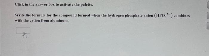 Click in the answer box to activate the palette.
Write the formula for the compound formed when the hydrogen phosphate anion (HPO4²) combines
with the cation from aluminum.