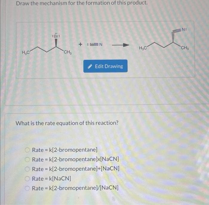 Draw the mechanism for the formation of this product.
H₂C
:Br:
CH₂
+ :=N
Edit Drawing
What is the rate equation of this reaction?
O Rate = k[2-bromopentane]
Rate = k[2-bromopentane]x[NaCN]
O Rate = k[2-bromopentane]+[NaCN]
O Rate = k[NaCN]
Rate = k[2-bromopentane]/[NaCN]
H₂C
N:
CH3