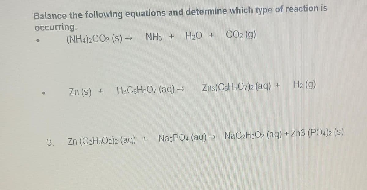Balance the following equations and determine which type of reaction is
occurring.
CO2 (g)
3.
(NH4)2CO3 (S)→
Zn (s) +
NH3 + H₂O +
H3C6H5O7 (aq) →
Zn (C₂H3O2)2 (aq) +
Zn3(C6H5O7)2 (aq)
H₂ (g)
Na3PO4 (aq) → NaC2H3O2 (aq) + Zn3 (PO4)2 (S)