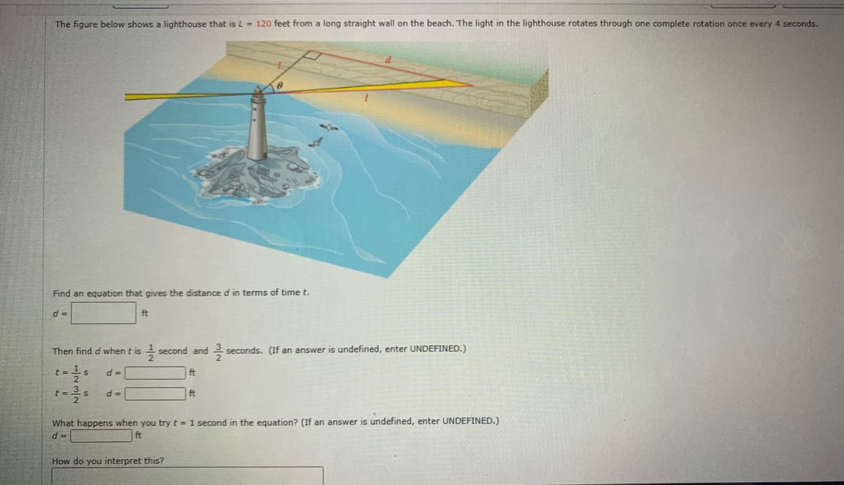 The figure below shows a lighthouse that is L = 120 feet from a long straight wall on the beach. The light in the lighthouse rotates through one complete rotation once every 4 seconds.
Find an equation that gives the distance d in terms of time t.
d =
ft
Then find d when t is
second and
seconds. (If an answer is undefined, enter UNDEFINED.)
ft
ft
What happens when you try t= 1 second in the equation? (If an answer is undefined, enter UNDEFINED.)
ft
How do you interpret this?
