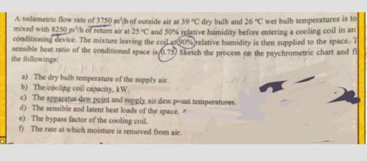 A volumetric flow rate of 3750 m'h of outside air at 39 °C dry bulb and 26 °C wet bulb temperatures is to
mixed with 8250 mh of return air at 25 °C and 50% rgative humidity before entering a cooling coil in an
conditioning device. The mixture leaving the coil.at0% relative humidity is then supplied to the space
sensible heat ratio of the conditioned space is 0.75) Sketch the process on the psychrometric chart and t
the followings:
a) The dry bulb temperature of the supply air.
b) The cooling coil capacity, kW.
c) The apparatus dew point and supply air dew.point temperatures.
d) The sensible and latent heat loads of the space.
e) The bypass factor of the cooling coil.
The rate at which moisture is removed from air.
