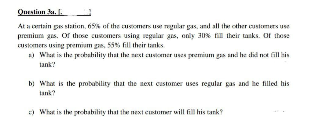 Question 3a. [.
At a certain gas station, 65% of the customers use regular gas, and all the other customers use
premium gas. Of those customers using regular gas, only 30% fill their tanks. Of those
customers using premium gas, 55% fill their tanks.
a) What is the probability that the next customer uses premium gas and he did not fill his
tank?
b) What is the probability that the next customer uses regular gas and he filled his
tank?
c) What is the probability that the next customer will fill his tank?