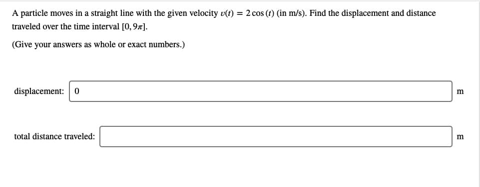 A particle moves in a straight line with the given velocity v(t) = 2 cos (t) (in m/s). Find the displacement and distance
traveled over the time interval [0, 97).
(Give your answers as whole or exact numbers.)
displacement:
m
total distance traveled:
