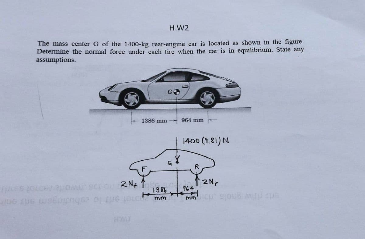 H.W2
The mass center G of the 1400-kg rear-engine car is located as shown in the figure.
Determine the normal force under each tire when the car is in equilibrium. State any
assumptions.
1386 mm
964 mm
1400 (1.81)N
G
R
12Nr
964
1386
