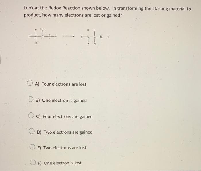 Look at the Redox Reaction shown below. In transforming the starting material to
product, how many electrons are lost or gained?
44
A) Four electrons are lost
OB) One electron is gained
C) Four electrons are gained
D) Two electrons are gained
E) Two electrons are lost
F) One electron is lost