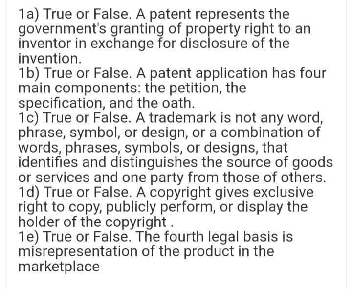 1a) True or False. A patent represents the
government's granting of property right to an
inventor in exchange for disclosure of the
invention.
1b) True or False. A patent application has four
main components: the petition, the
specification, and the oath.
1c) True or False. A trademark is not any word,
phrase, symbol, or design, or a combination of
words, phrases, symbols, or designs, that
identifies and distinguishes the source of goods
or services and one party from those of others.
1d) True or False. A copyright gives exclusive
right to copy, publicly perform, or display the
holder of the copyright.
1e) True or False. The fourth legal basis is
misrepresentation of the product in the
marketplace