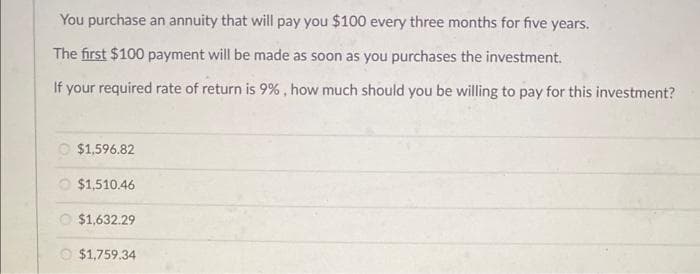 You purchase an annuity that will pay you $100 every three months for five years.
The first $100 payment will be made as soon as you purchases the investment.
If your required rate of return is 9%, how much should you be willing to pay for this investment?
$1,596.82
$1,510.46
$1,632.29
$1,759.34