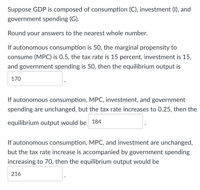 Suppose GDP is composed of consumption (C), investment (I), and
government spending (G).
Round your answers to the nearest whole number.
If autonomous consumption is 50, the marginal propensity to
consume (MPC) is 0.5, the tax rate is 15 percent, investment is 15,
and government spending is 50, then the equilibrium output is
170
If autonomous consumption, MPC, investment, and government
spending are unchanged, but the tax rate increases to 0.25, then the
equilibrium output would be 184
If autonomous consumption, MPC, and investment are unchanged,
but the tax rate increase is accompanied by government spending
increasing to 70, then the equilibrium output would be
216