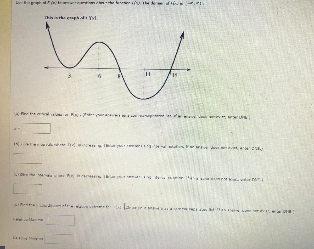 Use the graph of F'(x) to answer questions about the function F(x). The domain of F(x) is (-o, 0).
This is the graph of F'(x).
6.
11
15
(a) Find the critical values for F(x), (Enter your answers as a comma-separated list. If an answer does not exist, enter DNE.)
(b) Give the intervals where F(x) is increasing, (Enter your answer using interval notation. If an answer does not exist, enter DNE.)
(c) Give the intervals where F(x) is decreasing. (Enter your answer using interval notation. If an answer does not exist, enter DNE.)
(d) Find the x-coordinates of the relative extrema for F(x).Enter your ansvers as a comma-separated list. If an answer does not exist, enter DNE.)
Relative Maxima:|
Relative Minima:
二
8.
3.
