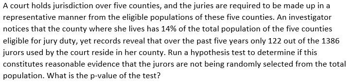 A court holds jurisdiction over five counties, and the juries are required to be made up in a
representative manner from the eligible populations of these five counties. An investigator
notices that the county where she lives has 14% of the total population of the five counties
eligible for jury duty, yet records reveal that over the past five years only 122 out of the 1386
jurors used by the court reside in her county. Run a hypothesis test to determine if this
constitutes reasonable evidence that the jurors are not being randomly selected from the total
population. What is the p-value of the test?
