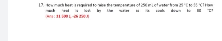 17. How much heat is required to raise the temperature of 250 mL of water from 25 °C to 55 °C? How
much heat is lost by the water as its cools down to 30 *C?
(Ans : 31 500 J, -26 250 J)
