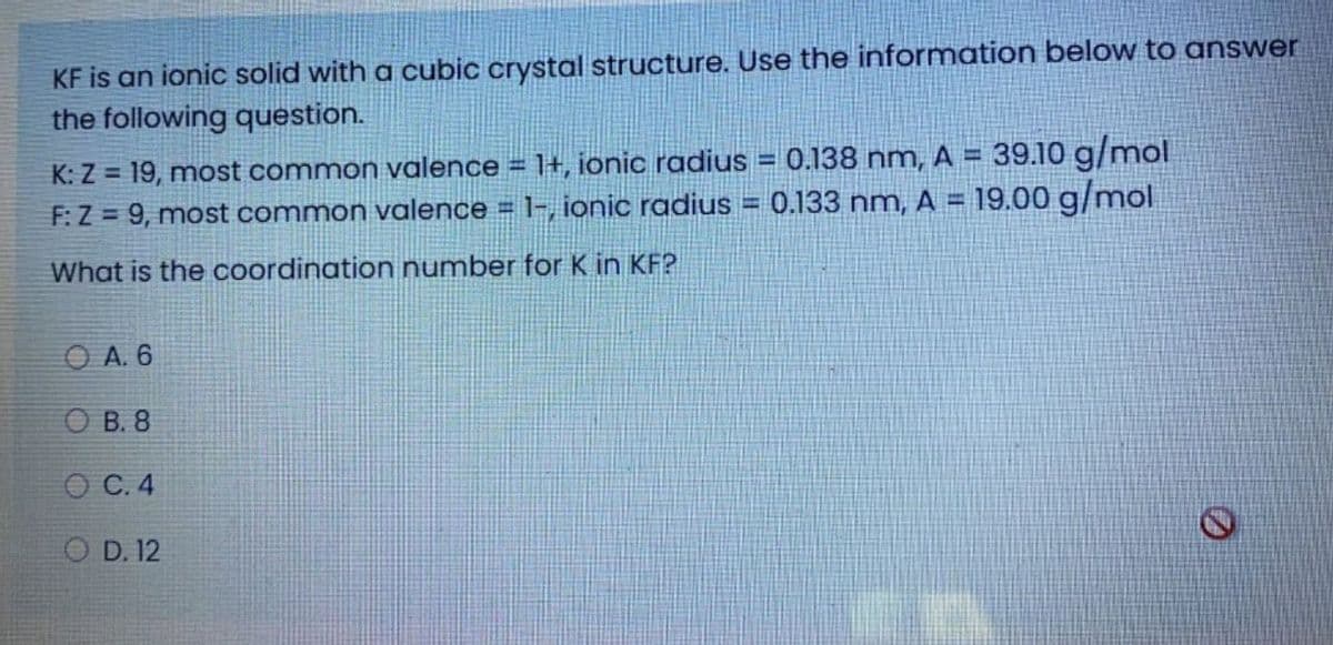 KF is an ionic solid with a cubic crystal structure. Use the information below to answer
the following question.
K: Z = 19, most common valence = 1+, ionic radius = 0.138 nm, A = 39.10 g/mol
F:Z = 9, most common valence = 1-, ionic radius =
!!
0.133 nm, A =
19.00 g/mol
What is the coordination number for K in KF?
O A. 6
O B. 8
ОС. 4
O D. 12
