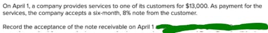 On April 1, a company provides services to one of its customers for $13,000. As payment for the
services, the company accepts a six-month, 8% note from the customer.
Record the acceptance of the note receivable on April 1
